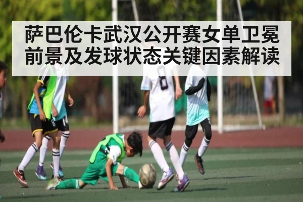 萨巴伦卡武汉公开赛女单卫冕前景及发球状态关键因素解读
