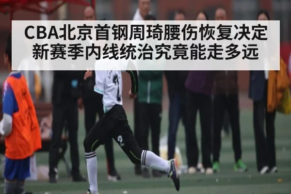 CBA北京首钢周琦腰伤恢复决定新赛季内线统治究竟能走多远