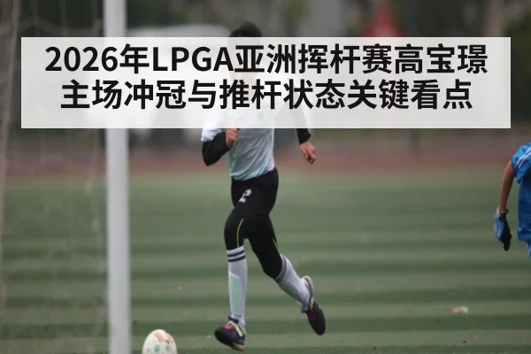 2026年LPGA亚洲挥杆赛高宝璟主场冲冠与推杆状态关键看点